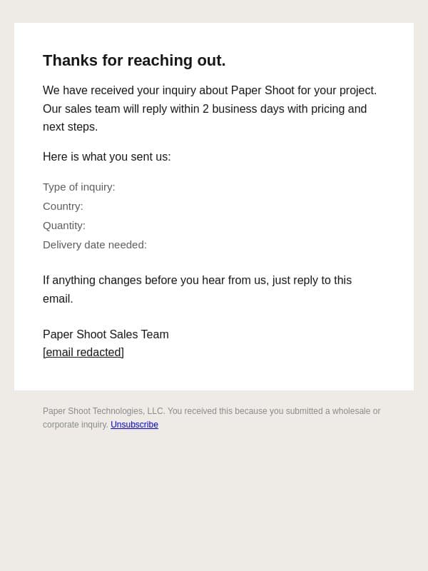 We got your inquiry, Paper Shoot sales will reply within 2 business days email from Papershoot