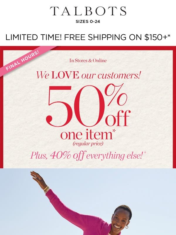 FINAL HOURS! 50% off 1 + 40% off the rest* email from Talbots