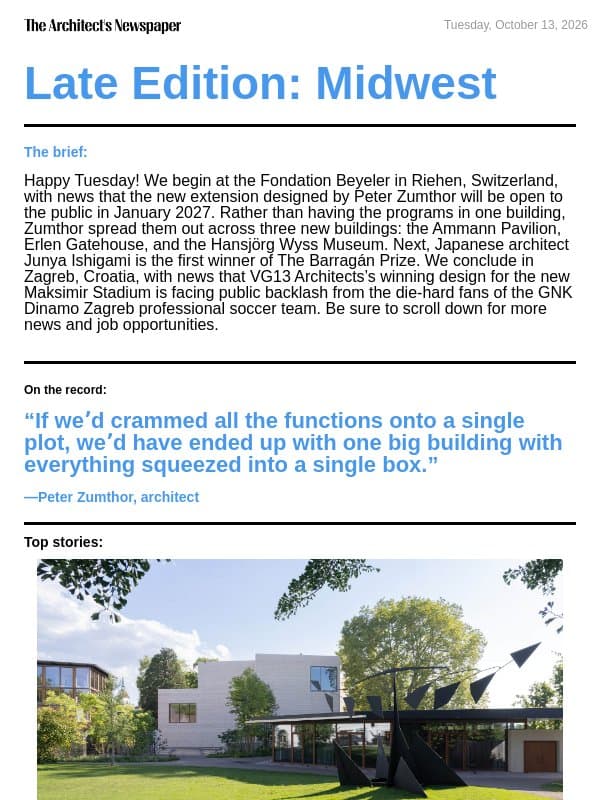 Late Edition Midwest: Fondation Beyeler expansion by Peter Zumthor, Junya Ishigami is the inaugural winner of The Barragán Prize, new Maksimir Stadium design faces backlash, and more email from The Architect's Newspaper