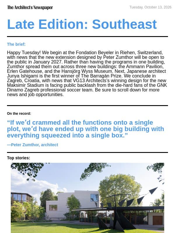 Late Edition Southeast: Fondation Beyeler expansion by Peter Zumthor, Junya Ishigami is the inaugural winner of The Barragán Prize, new Maksimir Stadium design faces backlash, and more email from The Architect's Newspaper